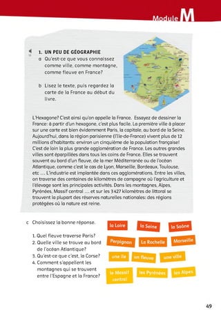 18
1. UN PEU DE GEOGRAPHIE
a Qu’est-ce que vous connaissez
com m e ville, com m e m ontagne,
com m e fleuve en France?
b Lisez le texte, puis regardez la
carte de la France au début du
livre.
L’Flexagone? C’est ainsi qu’on appelle la France. Essayez de dessiner la
France: à partir d’un hexagone, c’est plus facile. La première ville à placer
sur une carte est bien évidemment Paris, la capitale, au bord de la Seine.
Aujourd’hui, dans la région parisienne (l’Ile-de-France) vivent plus de 12
millions d’habitants: environ un cinquième de la population française!
C’est de loin la plus grande agglomération de France. Les autres grandes
villes sont éparpillées dans tous les coins de France. Elles se trouvent
souvent au bord d’un fleuve, de la mer Méditerranée ou de l’océan
Atlantique, comme c’est le cas de Lyon, Marseille, Bordeaux, Toulouse,
etc ... L’industrie est implantée dans ces agglomérations. Entre les villes,
on traverse des centaines de kilomètres de campagne où l’agriculture et
l’élevage sont les principales activités. Dans les montagnes, Alpes,
Pyrénées, Massif central ... et sur les 3427 kilomètres de littoral se
trouvent la plupart des réserves naturelles nationales: des régions
protégées où la nature est reine.
c Choisissez la bonne réponse.
1. Quel fleuve traverse Paris?
2 . Quelle ville se trouve au bord
de l’océan Atlantique?
3. Qu’est-ce que c’est, la Corse?
4. Comment s’appellent les
montagnes qui se trouvent
entre l’Espagne et la France?
une île
le Massif les Pyrénées
і
central
1
 