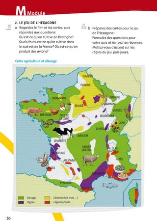 2. LE JEU DE L’HEXAGONE
a Regardez le film et les cartes, puis
répondez aux questions:
Qu’est-ce qu’on cultive en Bretagne?
Quels fruits est-ce qu’on cultive dans
le sud-est de la France? Où est-ce qu’on
produit des avions?
©
©© ь Préparez des cartes pour le jeu
de l’Hexagone:
Formulez des questions pour
votre quiz et écrivez les réponses.
Mettez-vous d’accord sur les
règles du jeu, puis jouez.
Carte agriculture et élevage
PICARDIE
LORRAINE
CHAMPAGNE
/ VOSGES 
0 BOURGOGNE
BEAUCE
PAYSCE
LALOIRE
і BRETAGNE
CHARENTE
MASSIF
CENTRAL
PYRENEES
|___ | Céréales (blé, maïs...)
|___ J Légumes/fruits
 