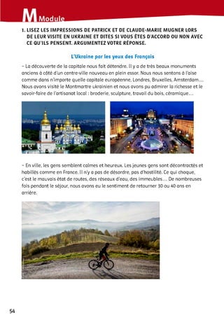 1. LISEZ LES IMPRESSIONS DE PATRICK ET DE CLAUDE-MARIE MUGNER LORS
DE LEUR VISITE EN UKRAINE ET DITES SI VOUS ÊTES D’ACCORD OU NON AVEC
CE QU’ILS PENSENT. ARGUMENTEZ VOTRE RÉPONSE.
L’Ukraine par les yeux des Français
- La découverte de la capitale nous fait détendre. Il y a de très beaux monuments
anciens à côté d’un centre-ville nouveau en plein essor. Nous nous sentons à l’aise
comme dans n'importe quelle capitale européenne, Londres, Bruxelles, Amsterdam...
Nous avons visité le Montmartre ukrainien et nous avons pu admirer la richesse et le
savoir-faire de l'artisanat iocai : broderie, sculpture, travail du bois, céramique...
- En ville, les gens semblent calmes et heureux. Les jeunes gens sont décontractés et
habillés comme en France. Il n’y a pas de désordre, pas d’hostilité. Ce qui choque,
c’est le mauvais état de routes, des réseaux d’eau, des immeubles... De nombreuses
fois pendant le séjour, nous avons eu le sentiment de retourner 30 ou 40 ans en
arrière.
54
 