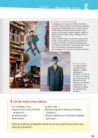 <CENTRE DE LABANDE DESSINÉE
La Belgique est le pays de la BD. A Bruxelles,
on peut visiter le Musée de la BD qui comporte
une grande bibliothèque. On y trouve plus de
3 000 bandes dessinées dont les héros sont
Spirou, Lucky Luke, Gaston Lagaffe, Astérix et
Obélix, Boule et Bill, Tintin, Thorgal, XIII ou
Yoko Tsuno.
Dans le centre-ville, en suivant le parcours de
la BD, on peut découvrir une quarantaine de
fresques. En 1991, les autorités communales
ont décidé d'embellir les murs tristes de la ville
avec des peintures qui représentent des
personnages et des scènes de bandes dessinées.
<MUSÉEMAGRITTE
Le célèbre peintre
surréaliste René
Magritte a habité
longtemps à
Bruxelles. La ville lui
a consacré un musée
qui comporte plus de
200 œuvres: des
tableaux, des affiches
publicitaires, des
sculptures et même
des partitions de
musique.
3 On dit: Parler d’un tableau
Sur le tableau, il y a ...
A gauche/Au m ilieu/A droite,
on peut v o ir...
Au premier pian ...
Dans ie fond ...
Le titre, c'est ...
Quand je regarde le tableau / la façade,
je pense à ...
J’aime le tableau/ Je n'aime pas le tableau
parce que ...
Décrivez le tableau de Magritte. Qu'est-ce que vous voyez? A quoi est-ce que
cela vous fait penser?
59
 