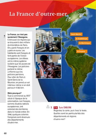 і
19
La France, ce n’est pas
seulement l’Hexagone.
C’est aussi six régions qui
se trouvent à des milliers
de kilomètres de Paris.
On y parle français et on
y paie en euros. Les
habitants sont français et
font partie de l’Union
européenne. Les élèves
ont le même système
scolaire que les jeunes de
l’Hexagone. Les policiers
portent le même
uniforme que les
policiers parisiens.
Pour aller de Paris à
Saint-Denis de la
Réunion, on prend un vol
intérieur même si on doit
parcourir 9363 km.
Mais pourquoi?
Tout a commencé au XVIIe
siècle à l’époque de la
colonisation. Les Français,
comme d’autres nations
européennes, ont
colonisé des territoires
dans le monde entier. En
1946, quelques colonies
françaises sont devenues
des départements
d’outre-mer.
1 ЩЗ Les DROM
Regardez la carte, puis lisez le texte.
Quelles sont les particularités des
départements et régions
d’outre-mer?
60
 