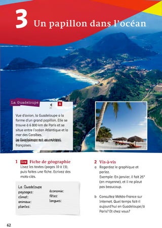 з Un papillon dans l’océan
1 Fiche de géographie
Lisez les textes (pages 10 à 13),
puis faites une fiche. Ecrivez des
mots-clés.
La Guadeloupe
paysages: économie:
climat: fêtes,
animaux: langues:
plantes:
2 Vis-à-vis
a Regardez le graphique et
parlez.
Exemple: En janvier, il fait 25°
(en moyenne), et il ne pleut
pas beaucoup.
b Consultez Météo-France sur
Internet. Quel temps fait-il
aujourd'hui en Guadeloupe/à
Paris? Et chez vous?
62
 