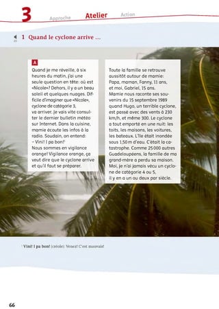 4 1 Quand le cyclone arrive ...
Quand je me réveille, à six
heures du matin, j'ai une
seule question en tête: où est
«Nicole»? Dehors, il y a un beau
soleil et quelques nuages. Dif­
ficile d'imaginer que «Nicole»,
cyclone de catégorie 3,
va arriver. Je vais vite consul­
ter le dernier bulletin météo
sur Internet. Dans la cuisine,
mamie écoute les infos à la
radio. Soudain, on entend:
- Vini! I pa bon!1
Nous sommes en vigilance
orange! Vigilance orange, ça
veut dire que le cyclone arrive
et qu’il faut se préparer.1
VS
Toute la famille se retrouve
aussitôt autour de mamie:
Papa, maman, Fanny, 11 ans,
et moi, Gabriel, 15 ans.
Mamie nous raconte ses sou­
venirs du 15 septembre 1989
quand Hugo, un terrible cyclone,
est passé avec des vents à 230
km/h, et même 300. Le cyclone
a tout emporté en une nuit: les
toits, les maisons, les voitures,
les bateaux. L'île était inondée
sous 1,50 m d'eau. C'était la ca­
tastrophe. Comme 25 000 autres
Guadeloupéens, la famille de ma
grand-mère a perdu sa maison.
Moi, je n'ai jamais vécu un cyclo­
ne de catégorie 4 ou 5,
il y en a un ou deux par siècle.
1Vini! I pa bon! (créole): Venez! C’est mauvais!
66
 