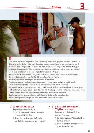 Approche ___ Atelier Action
Toute la famille se prépare à l'arrivée du cyclone. Hier, papa a fait des provisions
d’eau, le plein de la voiture et des réserves de nourriture et de médicaments. Il
a acheté des bougies et des piles pour la radio et les lampes de poche. Moi, j'ai
rechargé ies appareils électroniques: ordinateur, tablette, téléphones portables.
Maman a mis les documents importants sous plastique.
Maintenant, j'aide papa à ranger le jardin. On rentre tout ce qui peut s'envoler.
On met des planches sur les fenêtres. A la cuisine, Fanny et
mamie préparent des repas pour ce soir et demain.
J’entends maman qui parle au téléphone avec sa sœur qui vit en métropole:
- Nous sommes prêts. Tout ira bien. On vous enverra des nouvelles.
Vers midi, c'est la tempête. Les vents deviennent violents et les arbres se couchent.
Notre chat, Rouxy, ne bouge pas de mon lit. Ii n'est pas sorti de la maison depuis hier.
Le soir, on se retrouve tous ensemble autour de la table. J'allume
des bougies. Papa coupe le gaz et l'électricité. La radio est allumée:
on est en vigilance rouge. Ce soir, personne ne va se coucher.
2 A propos du texte
Répondez aux questions.
1. Un cyclone peut provoquer quels
dangers? Notez-ies.
2 . Comment est-ce que ia famille
de Gabriel se prépare au cyclone?
І 3 L’histoire continue:
Vigilance rouge
Ecoutez le bulletin météo et
prenez des notes.
1. Où est ie cyclone? Quand est-ce
qu'il va arriver?
2 . Quelles sont ies conséquences
pour les habitants?
67
 