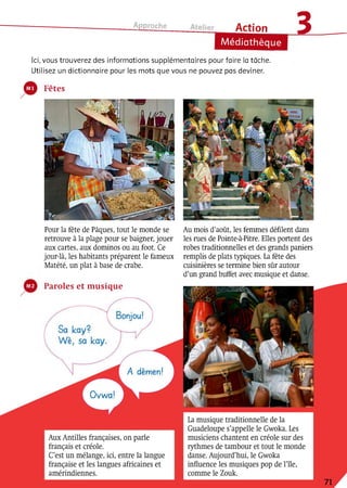 Approche
Action
Médiathèque
в
Ici, vous trouverez des informations supplémentaires pour faire la tâche.
Utilisez un dictionnaire pour les mots que vous ne pouvez pas deviner.
Fêtes
Pour la fête de Pâques, tout le monde se
retrouve à la plage pour se baigner, jouer
aux cartes, aux dominos ou au foot. Ce
jour-là, les habitants préparent le fameux
Matété, un plat à base de crabe.
Au mois d’août, les femmes défilent dans
les rues de Pointe-à-Pitre. Elles portent des
robes traditionnelles et des grands paniers
remplis de plats typiques. La fête des
cuisinières se termine bien sûr autour
d’un grand buffet avec musique et danse.
A dèmen!
Ovwa!
Paroles et musique
Lamusique traditionnelle de la
Guadeloupe s’appelle le Gwoka. Les
musiciens chantent en créole sur des
rythmes de tambour et tout le monde
danse. Aujourd’hui, le Gwoka
influence les musiques pop de l’île,
comme le Zoulc.
AuxAntilles françaises, on parle
français et créole.
C’est un mélange, ici, entre la langue
française et les langues africaines et
amérindiennes.
 