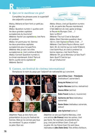 4 Qui est le meilleur en géo?
Complétez les phrases avec le superlatif
des adjectifs suivants:
long(ue)
touristique froid(e)
haut(e)
Malou, Mélanie et Sam font un petit jeu
de géo.
Malou: Question numéro 1: quelles sont
les deux grandes capitales
européennes du tourisme?
Mélanie: Facile! Les capitales ,c'est Paris
et Londres!
Malou: Un point pour toi. Donnez
ies deux premières capitales
européennes pour la superficie.
Mélanie: Moi, je sais: les villes
européennes ■, c'est Londres et Berlin!
Malou: Correct! Question numéro S,
le climat maintenant. Entre* Paris et
Berlin, quelle est la capitale ?
Mélanie: Berlin!
Malou: Bravo, c'est ça! Question numéro
4. Ah, on parle des fleuves maintenant.
11fait 2860 km et c'est, après la Volga,
lefleuve d'Europe. C’e s t...?
Sam: Le Rhin?
Mélanie:J’es nul! C'est le Danube!
Malou: Bien! Dernière question: Avec
132 m, c’est l'église d'Italie. C'est ...?
Mélanie: C'est Saint Paulo à Rome, non?
Sam: Ah, là c'est toi qui es nulle! D’abord,
c'est Saint-Paul, et c'est à Londres! La
bonne réponse, c'est Saint-Pierre.
Mélanie: Oh, ça va Monsieur Je Sais Tout*!
Sam: Quoi!? C’est toi qui
dis ça? J'hallucine!
5 Cannes, un festival de cinéma international
Remplacez le nom du pays par l'adjectif de nationalité qui convient.
Joël &Ethan Coen - Présidents
(réalisateurs* scénaristes*)
Rossy de Palma (actrice)
Sophie Marceau (actrice, réalisatrice)
Sienna Miller (actrice)
Rokia Traoré (auteure, musicienne)
Guillermo del Того (réalisateur,
scénariste)
Xavier Dolan (réalisateur, scénariste,
acteur)
jake Gyllenhaal (acteur)
Delphine: Papa, je dois faire une
présentation du jury du Festival de
Cannes. Mais je ne connais pas tous
les membres*. Tu peux m’aider?
Le père: Bien sûr.
Delphine: Je sais que Sophie Marceau, c'est
une actrice (de France) mais les autres, c'est
pas facile. Par exemple, les présidents du
jury, c'est Joël et Ethan Coen. C'est qui?
Le père: Ah, les frères Coen! Ce sont deux
réalisateurs (des Etats-Unis). Très drôles d'ailleurs.
 