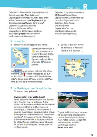 Delphine: Et Sienna Miller et Jake Gyllenhaal, Delphine: Et il y a aussi un acteur
ils sont aussi (des Etats-Unis), non? (de France), Xavier Dolan.
Le père: Jake Gyllenhaal, oui, mais pas Sienna Le père: Ah non, Xavier Dolan est
Miller. C'est une actrice (d'Angleterre). Il y a canadien*. Il y a qui d'autre?
d'autres acteurs (d'Europe) dans le jury? Delphine: Rokia Traoré,
Delphine: Oui, je crois. Rossy de une musicienne.
Palma et Guillermo del Того. Le père: Ah, c'est une
Le père: Rossy de Palma oui, c'est une chanteuse malienne*. Sa
actrice (d'Espagne). Mais Guillermo musique est magnifique,
del Того vient du Mexique, lui.
6 La météo
a Remplacez les images par des noms.
Demain, en Martinique, le
sera au rendez-vous
seulement au sud de l’île.
Dans le reste de l’île,
il y aura quelques CE) et
un peu de dans la
journée.
Les ne seront pas violents: 30 km/h en
moyenne. Les =1= seront chaudes: de 23° à 26°
sur les côtes, 23° par exemple à Fort-de-France
et 26° à Sainte-Luce. 25° dans le centre et 21° au
nord, du côté de la montagne Pelée.
b Ecrivez le bulletin météo
de demain à la Réunion.
Demain, à la Réunion ...
7 LaMartinique, une île qui fascine
Complétez avec qui ou où.
Envie de soleil et de sable chaud?
Venez découvrir la Martinique, une île on
parle français mais se trouve à des
milliers de kilomètres de Paris et de son ciel
bien souvent trop gris. Chez nous, en
Martinique, il fait chaud toute l'année. A
vous les magnifiques plages de sable chaud
vous poserez votre serviette à l’ombre des
cocotiers*. A vous aussi l'océan Atlantique
et la mer des Caraïbes ■ vous pourrez faire
du kitesurf ou de la plongée pour observer
les tortues vivent toute l’année dans les
récifs de corail.
Et puis, la Martinique, c'est une
île ■ on aime la fête: la bonne
cuisine, la musique, la danse ...
Alors faites comme les 620 000
touristes ont visité la
Martinique en 2012:
Venez nous voir!
79
 