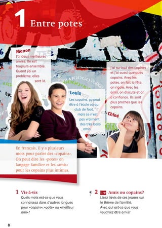Entre potes
M a n o n
J'ai deux meilleures
amies. On est
toujours ensemble.
Quand j'ai un
problème, elles
sont là.
ï
l ü g 1
і тр
И -
L o u is
Les copains, ça peut
être à l'école ou au
club de foot,
mais ce n'est
pas vraiment
des très bons
amis.
f
J'ai surtout des copines
et j’ai aussi quelques
copains. Avec les
potes, on fait la fête,
on rigole. Avec les
amis, on discute et on
a confiance. Ils sont
fl plus proches que les
copains.
y G > /oé
En français, il y a plusieurs
mots pour parler des «copains».
On peut dire les «potes» en
langage familier et les «amis»
pour les copains plus intimes.
1 Vis-à-vis
Quels mots est-ce que vous
connaissez dans d’autres langues
pour «copain», «pote» ou «meilleur
ami»?
4 2 Amis ou copains?
Lisez l'avis de ces jeunes sur
le thème de l'amitié.
Avec qui est-ce que vous
voudriez être amis?
8
 