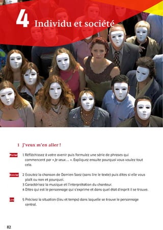 1 J’veux m’en aller !
Parler 1 Réfléchissez à votre avenir puis formulez une série de phrases qui
commencent par «Je veux... ». Expliquez ensuite pourquoi vous vouiez tout
ceia.
Ëcoutei 2 Ecoutez ia chanson de Damien Saez (sans lire le texte) puis dites si elle vous
plaît ou non et pourquoi.
3 Caractérisez ia musique et l’interprétation du chanteur.
4 Dites qui est ie personnage qui s'exprime et dans quel état d’esprit ii se trouve.5
5 Précisez ia situation (lieu et temps) dans laquelle se trouve le personnage
centrai.
82
 