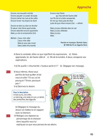Approche
Encore une nouvelle rentrée
Encore peupler ce putain de lycée
Encore traîner les rues et les cafés
Encore fumer ma clope à la récré
Encore se taire ou bien se révolter
Et saluer mes frères apprivoisés
Encore attendre encore apprendre
Mais y a rien à comprendre (3x)
Refrain :j'veux m'en aller
j'veux m'en aller
Mais je veux pas crever
Dans cette inhumanité
Encore mes frères
qui meurent de l'autre côté
Les fils de la lumière assassinés
Et moi qui rêve juste de rêver
Juste de quoi rêver encore (3x) -» refrain
Mais y'a plus d'étoiles dans le ciel
Mais y'a plus d'étoiles
Mais y'a plus
Mais
Paroles et musique: Damien Saez;
© 1999 De Fil en Aiguille Paris
6 Dans le contexte, dites ce que signifient les expressions a) frères
apprivoisés, b) de l’autre côté et c) fils de la lumière. A deux, comparez vos
explications.
7 a) De quelle « inhumanité » l'auteur parle-t-il ? b) Dégagez son message.
8 Vous-mêmes, rêvez-vous
parfois de tout quitter et de
vous en aller ? Si oui, où et
pourquoi ? Sinon, pourquoi
pas ?
9 a) Décrivez le dessin.
Pour la description
le look punk, une crête,
un piercing, une veste en cuir, un béret,
des pantoufles, des bigoudis
b) Dégagez le message du
dessin et mettez-le en rapport
avec la chanson.
10 Rédigez une réponse au
personnage de la chanson
dans laquelle vous lui
expliquez ce que vous pensez de ses désirs.
83
 
