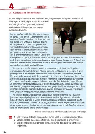 2 Génération impatience
Ils font la synthèse entre leur fougue et leur pragmatisme. S’adaptent à un taux de
chômage de 24 %.Jonglent avec les nouvelles
technologies. Prolongent leur précarité
professionnelle jusque dans le champ
amoureux. Enquête.
Les jeunes d'aujourd'hui sont-ils vraiment mous
du genou ? Faux procès !Ce serait même tout le
contraire. Pressés, impatients, boulimiques, créa­
tifs, plutôt. Avec un taux de chômage de 24%
en perspective et la conviction que leur pou­
voir d'achat sera nettement inférieur à celui de
leurs parents, ils ont l'audace de ceux qui n'ont
pas grand-chose à perdre. Ils sont nés avec le
Net et en maîtrisent tous les codes. « C'est la pre­
mière génération qui vit, crée, invente dans un monde qui peut se passer de celui des aînés
(...). Ce sont eux qui, désormais, peuvent apprendre des choses à leurs parents ! » Ils ont une
confiance inébranlable en leurs talents. Ils sont 15 millions, prêts à tout conquérir, convain­
cus que leur inventivité fera la différence.
Pourquoi attendre ?«S'installer »dans la vie avec un bon diplôme, un CDI, puis un
mariage, des enfants, c'est digne de l'âge de pierre, ils font tout dans le désordre, et qu'im­
porte !Joseph, 16 ans, élève de première dans un lycée, rêve de faire des films, des vrais.
Pas la peine d'attendre de sortir d'une école de ciné. Le week-end, ii tourne des clips et des
petits films avec des copains, puis il monte et synchronise en prenant conseil sur Internet.
Ça commence même à lui rapporter de l'argent. «Je m'en fous de faire les choses à l'envers,
de commencer par de la pratique pure. Je prends de l'avance,j'aime ça. Pas la peine de traî­
ner. Même si ça angoisse mes parents, qui ont peur quej'arrête l'école. » Il n'a pas tort. «Faire
les choses dans l'ordre n'est plus du tout une garantie de réussite personnelle et profession­
nelle », explique une psychothérapeute spécialiste des adolescents.
Au chapitre des activités réservées jusque-là aux grandes personnes, ii y a aussi ces
jeunes en couple depuis plusieurs années qui démarrent leur âge adulte en faisant des
bébés. C'est ainsi qu'Emma et Simon, 22 ans tous les deux, ont donné naissance à Léa, 10
mois. «Et pourquoi pas ? clament ces bébés „papamaman". On ne gagne pas vraiment notre
vie, on ajuste des petits boulots, nos parents nous aident un peu, et ça le fait. C'est mieux de
faire ses enfants quand on a la pêche. »Certes.
Nathalie Bensahel et Cécile Deffontaines, L’Obs, 13 mai 2015 (texte abrégé)
1 Relevez dans le texte les reproches qu’on fait à la jeunesse d’aujourd’hui.
2 Caractérisez la jeune génération telle que les auteures la présentent.
3 Expliquez pourquoi, d’après le texte, les jeunes d’aujourd’hui sont aussi
impatients.
 