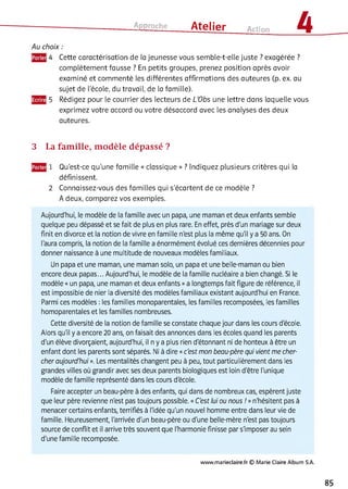 Approche ___ Atelier Action 4
Au choix :
4 Cette caractérisation de la jeunesse vous semble-t-elle juste ? exagérée ?
complètement fausse ? En petits groupes, prenez position après avoir
examiné et commenté les différentes affirmations des auteures (p. ex. au
sujet de l'école, du travail, de la famille).
5 Rédigez pour le courrier des lecteurs de L’Obs une lettre dans laquelle vous
exprimez votre accord ou votre désaccord avec les analyses des deux
auteures.
3 La fam ille, m odèle dépassé ?
1 Qu'est-ce qu'une famille « classique » ? Indiquez plusieurs critères qui la
définissent.
2 Connaissez-vous des familles qui s’écartent de ce modèle ?
A deux, comparez vos exemples.
Aujourd'hui, le modèle de la famille avec un papa, une maman et deux enfants semble
quelque peu dépassé et se fait de plus en plus rare. En effet, près d'un mariage sur deux
finit en divorce et la notion de vivre en famille n'est plus la même qu'il y a 50 ans. On
l'aura compris, la notion de la famille a énormément évolué ces dernières décennies pour
donner naissance à une multitude de nouveaux modèles familiaux.
Un papa et une maman, une maman solo, un papa et une belle-maman ou bien
encore deux papas... Aujourd'hui, le modèle de la famille nucléaire a bien changé. Si le
modèle «un papa, une maman et deux enfants »a longtemps fait figure de référence, il
est impossible de nier la diversité des modèles familiaux existant aujourd'hui en France.
Parmi ces modèles : les familles monoparentales, les familles recomposées, les familles
homoparentales et les familles nombreuses.
Cette diversité de la notion de famille se constate chaque jour dans les cours d'école.
Alors qu'il y a encore 20 ans, on faisait des annonces dans les écoles quand les parents
d'un élève divorçaient, aujourd'hui, il n y a plus rien d'étonnant ni de honteux à être un
enfant dont les parents sont séparés. Ni à dire «c'est mon beau-père qui vient me cher­
cher aujourd'hui ». Les mentalités changent peu à peu, tout particulièrement dans les
grandes villes où grandir avec ses deux parents biologiques est loin d'être l'unique
modèle de famille représenté dans les cours d'école.
Faire accepter un beau-père à des enfants, qui dans de nombreux cas, espèrent juste
que leur père revienne n'est pas toujours possible. «C'est lui ou nous ! »n'hésitent pas à
menacer certains enfants, terrifiés à l'idée qu'un nouvel homme entre dans leur vie de
famille. Fleureusement, l'arrivée d'un beau-père ou d'une belle-mère n'est pas toujours
source de conflit et il arrive très souvent que l'harmonie finisse par s'imposer au sein
d'une famille recomposée.
www.marieclaire.fr © M arie Claire Album S.A.
85
 