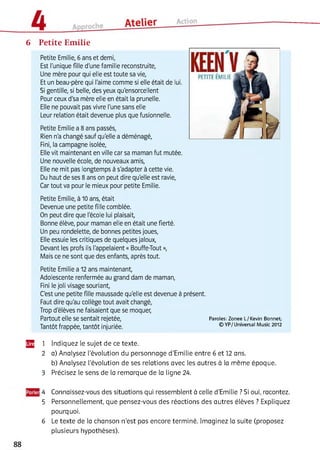6 Petite Emilie
Petite Emilie, 6 ans et demi,
Est l'unique fille d'une famille reconstruite,
Une mère pour qui elle est toute sa vie,
Et un beau-père qui l'aime comme si elle était de lui.
Si gentille, si belle, des yeux qu'ensorcellent
Pour ceux d'sa mère elle en était la prunelle.
Elle ne pouvait pas vivre l'une sans elle
Leur relation était devenue plus que fusionnelle.
Petite Emilie a 8 ans passés,
Rien n'a changé sauf qu'elle a déménagé,
Fini, la campagne isolée,
Elle vit maintenant en ville car sa maman fut mutée.
Une nouvelle école, de nouveaux amis,
Elle ne mit pas longtemps à s'adapter à cette vie.
Du haut de ses 8 ans on peut dire qu'elle est ravie,
Car tout va pour le mieux pour petite Emilie.
Petite Emilie, à 10 ans, était
Devenue une petite fille comblée.
On peut dire que l'école lui plaisait,
Bonne élève, pour maman elle en était une fierté.
Un peu rondelette, de bonnes petites joues,
Elle essuie les critiques de quelques jaloux,
Devant les profs ils l'appelaient « Bouffe-Tout »,
Mais ce ne sont que des enfants, après tout.
Petite Emilie a 12 ans maintenant,
Adolescente renfermée au grand dam de maman,
Fini le joli visage souriant,
C'est une petite fille maussade qu'elle est devenue à présent.
Faut dire qu'au collège tout avait changé,
Trop d'élèves ne faisaient que se moquer,
Partout elle se sentait rejetée, Paroles: Zonee L/Kevin Bonnet;
Tantôt frappée, tantôt injuriée. © YP/U niversal Music 2012
Щ 1 Indiquez le sujet de ce texte.
2 a) Analysez l'évolution du personnage d'Emilie entre 6 et 12 ans.
b) Analysez l'évolution de ses relations avec les autres à la même époque.
3 Précisez le sens de la remarque de la ligne 24.456
4 Connaissez-vous des situations qui ressemblent à celle d’Emilie ? Si oui, racontez.
5 Personnellement, que pensez-vous des réactions des autres élèves ? Expliquez
pourquoi.
6 Le texte de la chanson n'est pas encore terminé. Imaginez la suite (proposez
plusieurs hypothèses).
 