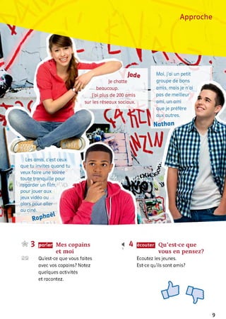 Approche
Jade
Je chatte
beaucoup.
J'ai plus de 200 amis
sur les réseaux sociaux.
Moi, j’ai un petit
groupe de bons
amis, mais je n'ai
pas de meilleur
ami, un ami
que je préfère
aux autres.
Nathan
Les amis, c'est ceux
que tu invites quand tu
veux faire une soirée
toute tranquille pour
regarder un film,
pour jouer aux ляА
jeux vidéo ou J B
alors pour aller Çv
au ciné.
3
2©
parler Mes copains
et moi
Qu’est-ce que vous faites
avec vos copains? Notez
quelques activités
et racontez.
і 4 Qu’est-ce que
vous en pensez?
Ecoutez les jeunes.
Est-ce qu’ils sont amis?
9
 