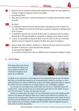 Approche ___ Atelier Action 4
Щ 3 Satmine est un endroit où existent des règles très strictes. En vous basant sur
le texte, imaginez quelques-unes de ces règles.
4 Caractérisez Nour.
5 Nour est souvent seule : est-elle malheureuse ? Justifiez votre réponse à partir
du texte.
Au choix :
6 La maîtresse cherche à savoir pourquoi Nour est toujours seule à l'école. Un
jour, elle l'attend à la sortie de l'école pour lui parler. Imaginez le dialogue puis
jouez la scène
7 La maîtresse discute avec la mère de Nour pour lui expliquer que le compor­
tement de sa fille pose problème. Imaginez ce dialogue puis jouez la scène.
8 Un jour, un camarade de classe de Nour va la voir pour lui dire qu'il aimerait
devenir son ami. Imaginez la réaction de Nour puis jouez le dialogue.
9 Dans le texte, Nour attend « quelqu’un ». Dans son journal, elle écrit une sorte
de lettre à cet inconnu, dans laquelle elle explique
1) pourquoi elle l'attend et
2 ) ce qu'elle aimerait faire avec lui. Mettez-vous à sa place et rédigez ce texte.
8 Vivre libre
Petit oiseau libre,jeune femme
sans domicile fixe depuis cinq
ans,je sillonne la planète à la
recherche d'inspiration et de
points de vue différents.
Un passé un peu trop lourd, un entourage qui ne me correspondait pas ou qui m'en deman­
dait trop, une société dans laquelle je ne me sentais jamais vraiment à ma place, un ennui
profond (toujours les mêmes mélodrames, toujours les mêmes regards accusateurs, toujours
les mêmes souvenirs moroses). Je me sentais inapte à la vie, handicapée, incapable.
Il y a six ans, lors d'un trajet en bus anodin dans ma ville, j'ai eu l'impression que le ciel
se décrochait :j'avais touché le fond. Je ne savais plus quelle était la vraie réalité. Ce que je
vois ? Ce qu'ils voient ?Ce qu'on veut bien que l'on voie ?
Toutes ces couleurs dans mon esprit, tout cet enthousiasme, toute cette énergie qui brû­
laient en moi avaient été réduits à néant car je n'avais aucune idée de leur potentiel. Per­
sonne ne m'en a jamais parlé. Personne ne m'a jamais expliqué qu'on avait le droit de voir et
de faire les choses différemment. Un seul message transpirait de ces 25 années d'existence :
faire semblant de se conformer, s'intégrer dans la normalité. Endormir à grands coups les
rêves naïfs et les folies de grandeur.
© Corinne Stoppelli, « Com m ent tout a com m encé », blog Vie nom ade, w ww .vie-nom ade.com
91
 