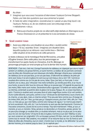 Approche ___ Atelier Action 4
7
8
Au choix :
Imaginez que vous avez l’occasion d'interviewer l'auteure Corinne Stoppelli.
Faites une liste des questions que vous aimeriez lui poser.
A l’aide de votre imagination, reconstruisez le « passé un peu trop lourd » de
l’auteure. Parlez p. ex. de ses relations avec son entourage et des
« mélodrames » vécus.
Recherche 9 Retrouvez d’autres projets de vie alternatifs déjà réalisés en Allemagne ou en
France. Choisissez-en un et présentez-le à vos camarades de classe.
9 Seul contre tous
1 Avez-vous déjà vécu une situation où vous étiez « seul(e) contre
tous » ? Si oui, racontez. Sinon : Imaginez une situation dans
laquelle quelqu’un se retrouve « seul contre tous ». Décrivez
cette situation et les émotions de cette personne.
Le texte ci-dessous est le monologue final de Rhinocéros, une pièce
d’Eugène Ionesco. Dans cette pièce, tous les personnages se
transforment l’un après l’autre en rhinocéros. A la fin, Bérenger, le
personnage principal, se rend compte qu’il est le dernier être humain.
Eugène [Unesco
Rhinocéros
BERENGER :C'est moi, c'est moi. (Lorsqu'il accroche les tableaux, on s'aperçoit que ceux-ci repré­
sentent un vieillard, une grosse femme, un autre homme. La laideur de ces portraits contraste
avec les têtes des rhinocéros qui sont devenues très belles. Bérenger s'écarte pour contempler
les tableaux.) Je ne suis pas beau, je ne suis pas beau. (Il décroche les tableaux, lesjette par
terre avec fureur, il va vers la glace.) Ce sont eux qui sont beaux, j'ai eu tort !Oh !comme je
voudrais être comme eux. Je n'ai pas de corne, hélas !Que c'est laid, un front plat. Il m'en
faudrait une ou deux, pour rehausser mes traits tombants. Ça viendra peut-être, et je n'aurai
plus honte, je pourrai aller tous les retrouver. Mais ça ne pousse pas !(Il regarde les paumes de
ses mains.) Mes mains sont moites. Deviendront-elles rugueuses ?(Il enlève son veston, défait
sa chemise, contemple sa poitrine dans la glace.) J'ai la peau flasque. Ah, ce corps trop blanc, et
poilu !Comme je voudrais avoir une peau dure et cette magnifique couleur d'un vert sombre,
d'une nudité décente, sans poils, comme la leur !(Il écoute les barrissements.) Leurs chants ont
du charme, un peu âpre, mais un charme certain !Si je pouvais faire comme eux. (Il essaye de
les imiter.) Ahh, ahh, brr ! Non, ça n'est pas ça ! Essayons encore, plus fort !Ahh, ahh, brr ! Non,
non, ce n'est pas ça, que c'est faible, comme cela manque de vigueur !je n'arrive pas à barrir,
je hurle seulement. Ahh, ahh, brr ! Les hurlements ne sont pas des barrissements ! Comme j'ai
mauvaise conscience, j'aurais dû les suivre à temps. Trop tard maintenant ! Hélas, je suis un
monstre, je suis un monstre. Hélas, jamais je ne deviendrai un rhinocéros, jamais, jamais !Je
ne peux plus changer, je voudrais bien, je voudrais tellement, mais je ne peux pas. je ne peux
plus me voir. J'ai trop honte !(Il tourne le dos à la glace.) Comme je suis laid ! Malheur à celui
qui veut conserver son originalité !(Il a un brusque sursaut.) Eh bien, tant pis !Je me défendrai
contre tout le monde ! Ma carabine, ma carabine !(Il se retourne face au mur du fond où sont
fixées les têtes des rhinocéros, tout en criant :) Contre tout le monde, je me défendrai !je suis le
dernier homme, je le resterai jusqu'au bout !je ne capitule pas !
Eugène loncesco, R hinocéros © Editions Gallimard 1959
93
 