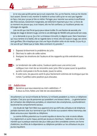 Je ne veux pas qu'elle pense que je suis voyeuriste. Oui, ça me fascine, mais ça me révolte
tout autant. Donner à voir, montrer la réalité et surtout celle qu'on ne veut pas regarder
en face, c'est pour ça que je fais ce métier. Partager, pour raconter aux autres la souffrance
des filles exclues, totalement marginales, est tellement important pour moi. La force de
ce moment me prouve que, à cet instant, elle me fait confiance. Je n'oublierai jamais nos
échanges de regards.
Julie me dit que c'est fini et que je peux relever la tête. En une fraction de seconde, elle
change de visage et devient rouge, comme si une décharge de 100.000 volts parcourait son corps.
Je lui demande si ça va. Ça a l'air. La tristesse m'envahit, le dégoût aussi. Dans l'ascenseur
qui nous ramène à la réalité, elle se regarde dans le miroir, elle est toujours rouge, ses veines
sont gonflées. Elle m'explique que c'est une façon d'oublier cette vie de merde. Ce jour-là, je
me suis dit qu'il fallait que je l'aide. Mais comment m'y prendre ?
Щ 1 Exposez brièvement le problème de Julie.
2 Décrivez le cadre de cette scène.
3 Analysez les émotions de l'auteure et les rapports qu’elle entretient avec
Julie.
4 Le lendemain de cette scène, l’auteure parle avec une am ie/ une
collègue/ son mari de sa rencontre avec Julie. Elle lui pose aussi la question
qu'elle s’est posée à la fin du texte. Jouez la scène.
5 A votre avis, les pauvres sont-ils plus facilement victimes de la drogue que les
riches ? Justifiez votre position puis discutez.
13 Addiction
1 Qu'est-ce que vous associez au mot « addiction » ?
A deux ou trois, faites une liste de vos associations.
Actuellement, sur les 6,8 milliards de Terriens, 5,1 milliards possèdent au moins un téléphone
portable. C'est plus que de personnes qui possèdent une brosse à dents... La généralisation
de l'utilisation des téléphones portables, et notamment des smartphones, a profondément
bouleversé les comportements sociaux.
Une étude de High Tech Web nous apprend ainsi que 60% des utilisateurs de téléphone
portable dorment avec leur terminal et que 15% d'entre eux auraient même interrompu des
ébats amoureux pour répondre au téléphone.
La crainte d'effets potentiels sur la santé inquiète et donne lieu à de virulents débats.
Il y a également un autre risque, pointé par plusieurs chercheurs : l'addiction. De la même
manière que la pratique extensive des jeux vidéo peut être considérée comme une forme
d'addiction, les effets de la dépendance au téléphone portable sur les utilisateurs les plus
jeunes inquiètent.
96
 