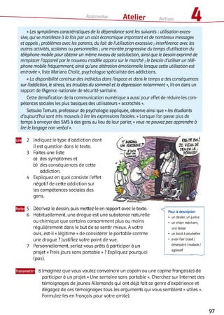 «Les symptômes caractéristiques de la dépendance sont les suivants : utilisation exces­
sive, qui se manifeste à la fois par un coût économique important et de nombreux messages
et appels ; problèmes avec les parents, du fait de l'utilisation excessive ; interférence avec les
autres activités, scolaires ou personnelles ; une montée progressive du temps d'utilisation du
téléphone mobile pour obtenir un même niveau de satisfaction, ainsi que le besoin exprimé de
remplacer l'appareil par le nouveau modèle apparu sur le marché ; le besoin d'utiliser un télé­
phone mobile fréquemment, ainsi qu'une altération émotionnelle lorsque cette utilisation est
entravée », liste Mariano Choliz, psychologue spécialiste des addictions.
«La disponibilité continue des individus dans l'espace et dans le temps a des conséquences
sur l'addiction, le stress, les troubles du sommeil et la dépression notamment », lit-on dans un
rapport de l'Agence nationale de sécurité sanitaire.
Cette densification de la communication numérique a aussi pour effet de réduire les com­
pétences sociales les plus basiques des utilisateurs «accrochés ».
Setsuko Tamura, professeur de psychologie appliquée, observe ainsi que «les étudiants
d'aujourd'hui sont très mauvais à lire les expressions faciales. » Lorsque l'on passe plus de
temps à envoyer des SMS à des gens au lieu de leur parler, «vous ne pouvez pas apprendre à
lire le langage non verbal ».
Щ 2 Indiquez le type d’addiction dont
il est question dans le texte.
3 Faites une liste
a) des symptômes et
b) des conséquences de cette
addiction.
4 Expliquez en quoi consiste l'effet
négatif de cette addiction sur
les compétences sociales des
gens.
5 Décrivez le dessin, puis mettez-le en rapport avec le texte.
6 Habituellement, une drogue est une substance naturelle
ou chimique que certains consomment plus ou moins
régulièrement dans le but de se sentir mieux. A votre
avis, est-il « légitime »de considérer le portable comme
une drogue ? Justifiez votre point de vue.
7 Personnellement, seriez-vous prêts à participer à un
projet «Trois jours sans portable » ? Expliquez pourquoi
(pas).
J 8 Imaginez que vous voulez convaincre un copain ou une copine français(e) de
participer à un projet « Une semaine sans portable ». Cherchez sur Internet des
témoignages de jeunes Allemands qui ont déjà fait ce genre d’expérience et
dégagez de ces témoignages tous les arguments qui vous semblent « utiles ».
Formulez-les en français pour votre ami(e).
Pour la description
• un dealer, un junkie
• un chien méchant,
une laisse
• un local à poubelles
• avoir l'air blasé/
désespéré/malade/
agressif
97
 