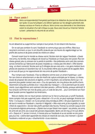 i l ■ . ___ Atelier
Дгі-Іоп
__________ Ш _______________ a p p i u u i c -------------- ---------------------- 1
e
14 Faux amis !
| Votre correspondant(e) français(e) participe à la rédaction du journal des élèves de
son lycée. Ce journal prépare une édition spéciale sur les dangers potentiels des
réseaux sociaux en France et ailleurs. Votre corres vous demande si les Ukrainiens
voient la situation d'un œil critique ou pas. Vous avez trouvé sur Internet l'article
suivant : présentez le résumé de cet article.
15 Fini le voyeurisme !
lis ont désactivé ou supprimé leur compte à tout jamais. Et s'en disent très heureux.
On ne sait pas combien ils sont. Facebook ne communique pas ces chiffres. Mais tous
racontent comment un jour ils ont étouffé, écœurés par ces heures de vagabondage sur les
profils des autres et de posts censés les mettre en valeur.
Converti avant tout le monde au réseau social, Nicolas vient de larguer Facebook. «J'avais
mes amis, ma famille, mes collègues de travail sur Facebook.Je n'osais plus rien poster. Plus ton
réseau grossit, plus tu stresses car tu perds le contrôle. »Ses prétendus amis sont des connais­
sances lointaines qui l'abreuvent de posts insipides au «niveau pas très élevé ». Effet boome­
rang :en étant connecté, Nicolas sent qu'il s'éloigne de ses vrais amis. «Les gens mettent leurs
photos de vacances et racontent leur vie. Tu ne prends même plus la peine de les appeler. Alors
je me suis dit que ça me rapprocherait de mes amis de quitter Facebook ».
Pour rompre avec Facebook, il faut se débattre comme avec un amant hystérique :justi­
fier son choix en sélectionnant un des dix motifs de rupture anticipés par le réseau. Le réseau
essaie de proposer des solutions et égrène, un brin inquiétant, ces centaines d'amis qui «ne
pourront plus garder contact avec vous ». Clou du spectacle, les cinq photos des profils d'amis
récemment consultés surtitrées d'un « Vous allez leur manquer ». «Ils te prennent par les senti­
ments. Leurs algorithmes sont vraiment très bien pensés », affirme Nicolas, presque admiratif. Il
faut ensuite confirmer son mot de passe, puis un code de sécurité... pour commettre son Face­
book Suicide comme l'appellent les Américains.
Mais en réalité, rien ne meurt jamais vraiment sur le Net et surtout pas un profil Facebook.
Votre compte n'est pas supprimé, juste «désactivé ». En un clic, on peut replonger. Antoine s'en
fiche : il a toujours « résisté »et n'y est jamais retourné depuis 2010.«On peut espionner la vie
de tout le monde sur Facebook », raconte-t-il dégoûté. «Mes vrais amis,je les ai gardés. Le reste
c'était du voyeurisme ». Scruter des profils pendant des heures, Thomas s'y connaît, jusqu'à virer
à la paranoïa digitalo-amoureuse. «J'épiais tout ce que faisait mon copain :ses photos, ses amis,
les amis de ses amis. Ça a causé des grosses engueulades. Après une de trop,je me suis désins-
crit». Depuis le 1erjanvier à minuit, il n'existe plus sur Facebook et sa vie sociale ne s'en porte
pas plus mal. «J'aime bien apprendre les choses en retard de vive voix, c'est marrant ». Quitter
Facebook a redonné un peu «d'authenticité »à ses relations.
Lucile Q uillet Le Figaro Etudiant, 3 juin 2013 (texte abrégé, 503 mots)
98
 