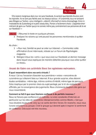 Approche Atelier Action
Au choix
S'ils restent marginaux dans leur vie sans Facebook, ils sentent que bientôt d'autres vont
les rejoindre. Ils ne sont pas fâchés avec les réseaux sociaux :A l'unanimité, tous ne tarissent
pas d'éloges surïwitter, «plus intelligent», sélectif, informatif et moins chronophage. Entre le
mastodonte de Zuckerberg et le petit oiseau bleu, Florian a facilement choisi. «J'apprécie énor­
mément de gens sur Twitter queje ne connais même pas, contrairement aux personnes de la vie
sur Facebook ! »
Lire/Ecrire
2
1 Résumez le texte en quelques phrases.
Analysez les raisons qui ont poussé les personnes mentionnées à quitter
Facebook.
Au choix :
3 « Pour moi, l’amitié ne peut se créer sur Internet. ». Commentez cette
affirmation d'une internaute, relevée sur un forum de Psychologies
magazine.
4 Rédigez à tous les « amis » que vous avez sur Facebook un dernier message
dans lequel vous expliquez de manière détaillée pourquoi vous allez quitter
ce réseau.
Avant de faire ces activités lisez les opinions suivantes.
À quoi ressemblent alors nos amis virtuels ?
À nous ! J'ai eu l'occasion d'assister aux premières « vraies » rencontres de
cuisinières qui s’étaient liées sur Internet. À leur grande surprise, elles étaient
toutes semblables : même âge, mêmes centres d'intérêt, même type de parcours.
Cela s’explique par le premier choix du sujet partagé, par le tri de contacts par
affinités, par la convergence des jugements. Nous choisissons toujours des gens qui
nous ressemblent.
Comment se fait-il que nous fassions confiance à de parfaits inconnus ?
Nous ne faisons pas confiance à un individu. La vraie constante d’Internet, en
particulier sur les sites de rencontres interpersonnelles comme Meetic, c'est que
nous doutons toujours de celui qui se cache derrière l'écran. En revanche, nous nous
livrons volontiers au groupe. C’est le groupe qui devient apte à inspirer le sentiment
de confiance. Cela aussi est très nouveau.
99
 