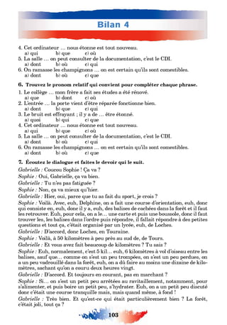 4. Cet ordinateur ... nous étonne est tout nouveau,
a) qui b) que c) où
5. La salle ... on peut consulter de la documentation, c’est le CDI.
a) dont b) où c) qui
6. On ramasse les champignons ... on est certain qu’ils sont comestibles,
a) dont b) où c) que
6. Trouvez le pronom relatif qui convient pour compléter chaque phrase.
1. Le collège ... mon frère a fait ses études a été rénové,
a) que b) dont c) où
2. L’entrée ... la porte vient d’être réparée fonctionne bien,
a) dont b) que c) qui
3. Le bruit est effrayant ; il y a de ... être étonné,
a) quoi b) qui c) que
4. Cet ordinateur ... nous étonne est tout nouveau,
a) qui b) que c) où
5. La salle ... on peut consulter de la documentation, c’est le CDI.
a) dont b) où c) qui
6. On ramasse les champignons ... on est certain qu’ils sont comestibles,
a) dont b) où c) que
7. Écoutez le dialogue et faites le devoir qui le suit.
Gabrielle : Coucou Sophie ! Ça va ?
Sophie : Oui, Gabrielle, ça va bien.
Gabrielle : Tu n’es pas fatiguée ?
Sophie : Non, ça va mieux qu’hier.
Gabrielle : Hier, oui, parce que tu as fait du sport, je crois ?
Sophie : Voilà. Avec, euh, Delphine, on a fait une course d’orientation, euh, donc
qui consiste en, euh, donc il y a, euh, des balises de cachées dans la forêt et il faut
les retrouver. Euh, pour cela, on a le... une carte et puis une boussole, donc il faut
trouver les, les balises dans l’ordre puis répondre, il fallait répondre à des petites
questions et tout ça, c’était organisé par un lycée, euh, de Loches.
Gabrielle : D’accord, donc Loches, en Touraine.
Sophie : Voilà, à 50 kilomètres à peu près au sud de, de Tours.
Gabrielle : Et vous avez fait beaucoup de kilomètres ? Tu sais ?
Sophie : Euh, normalement, c’est 5 kil... euh, 6 kilomètres à vol d’oiseau entre les
balises, sauf que... comme on s’est un peu trompées, on s’est un peu perdues, on
a un peu vadrouillé dans la forêt, euh, on a dû faire au moins une dizaine de kilo­
mètres, sachant qu’on a couru deux heures vingt.
Gabrielle : D’accord. Et toujours en courant, pas en marchant ?
Sophie : Si... on s’est un petit peu arrêtées au ravitaillement, notamment, pour
s’alimenter, et puis boire un petit peu, s’hydrater. Euh, on a un petit peu discuté
donc c’était une course tranquille mais, mais quand même, à fond !
Gabrielle : Très bien. Et qu’est-ce qui était particulièrement bien ? La forêt,
c’était joli, tout ça ?
• * # ' ю з
 