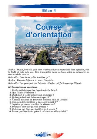 Sophie : Ouais, ben oui, puis c’est le début du printemps donc c’est agréable, euh
la forêt et puis euh, oui, être tranquilles dans les bois, voilà, se retrouver au
contact de la nature.
Gabrielle : Donc tu es prête à refaire ça ?
Sophie : Bien sûr ! Quand tu veux, Gabrielle.
Gabrielle : Ben pourquoi pas ? Je vais réfléchir : si j ’ai le courage ! Merci,
a) Répondez aux questions.
1. Quelle activité sportive Sophie a-t-elle faite ?
2. Que fallait-il chercher ?
3. Quel objet a-t-elle utilisé pour se diriger ?
4. Qui organisait cet événement sportif?
5. A quelle distance de Tours est située la ville de Loches ?
6. Combien de kilomètres le parcours faisait-il ?
7. Sophie a parcouru combien de kilomètres ?
8. Pourquoi s’est-elle parfois arrêtée ?
9. Qu’est-ce qui était particulièrement sympa ?
10. Est-ce que Sophie est prête à refaire une telle activité ?
- 10 4 ш ґ
 