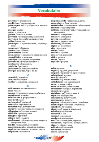 Vocabulaire
précéder v передувати
prédiction / пророкування
préoccuper (se) v турбуватися, непоко­
їтися
presque майже
prêter v позичати
preuve / доказ, підстава
prévenir v попереджати; запобігати
prévision /передбачення; прогноз
prière / молитва
prolonger v продовжувати, подовжу­
вати
promesse / обіцянка
promettre v обіцяти
promontoire т мис
promouvoir v просувати, підвищувати
propriétaire т власник
protéger v захищати, охороняти
provenant adj який походить з
prudence / обережність
publicité / реклама
puissance/влада; могутність
puisque тому що, через те що
Q
quantité / кількість
quatuor т квартет
quitter v залишати, покидати
R
raffinement т витонченість
rame / весло
ranger v упорядковувати, прибирати
rapidement швидко
raréfaction / розрідження
rarement рідко
ravissant adj чарівний
recevoir v отримувати
recherches рі дослідження
réduire v зменшувати; скорочувати
réfectoire т їдальня в школі
réfléchir v роздумувати
refuge т притулок
réjouir (se) v радіти
remboursera відшкодовувати витрати;
повертати борг
rendre v віддавати, повертати
renseignement т відомість, довідка
repérer v визначати, встановлювати
respecter v поважати
responsabilité / відповідальність
ressembler v бути схожим
restreindre v зменшувати, обмежувати
rénover v відроджувати
réticent adj нерішучий, стриманий, не­
впевнений
retour т повернення
réussir v мати успіх
revenu т прибуток
réviser v переглядати
richesse / багатство
rigide ad жорсткий
rire v сміятися
roche /скеля
ronfler v хропіти
routier a,dj дорожній
rôti т печеня
ruche/вулик
rupture / розрив
S
sable т пісок
sage adj мудрий, розумний
saigner v кривавити, кровоточити
salutation / вітання
santé / здоров’я
satisfait adj задоволений
satisfaisant a,dj задовільний
savoir v знати; вміти
savoir-vivre т уміння жити
sécheresse / засуха, черствість
sécurité / безпека
séduisant adj спокусливий
séjour т перебування
sensualité / почуттєвість
sentiment т почуття
séparer v відокремлювати, розділяти
scientifique т вчений, науковець
simplicité / простота
sincère adj щирий, відвертий
solution / вирішення
sommeil т сон
sommet т вершина
soudure / зварювання
souffrir v страждати, терпіти
souplesse / гнучкість, поступливість
signer v підписувати
solitaire adj самотній
souhaiter v бажати
sourd a,dj глухий
і»» ш ґ
 