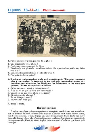 LEÇONS 1â-14-15 Photo-souvenir
1. Faites une description précise de la photo.
1. Que représente cette photo ?
2. Parlez des personnages et du décor.
3. Décrivez la vue générale : est-elle en noir et blanc, en couleur, déchirée, frois­
sée, etc. ?
4. Dans quelles circonstances a-t-elle été prise ?
5. Par qui a-t-elle été prise ?
2. Quels sont vos impressions après avoir vu cette photo ? Racontez ces souve­
nirs à vos copains. En écoutant les souvenirs de vos copains, pensez aux
questions pour demander des détails sur des événements ou des situations
passées. Utilisez les questions de la liste.
1. Qu’est-ce que tu as fait à ce moment-là ?
2. Mais où est-ce que tu étais à ce moment-là ?
3. Quand est-ce que cette photo a été prise ?
4. Où est-ce qu’ils allaient ?
5. Tu as fait quoi, alors ?
6. Ils parlaient avec qui ?
3. Lisez le texte.
Rapport sur moi
Il existe une photo qui nous représente, mon père, mon frère et moi, marchant
sur un chemin en forêt. Je dois avoir six ans. C’est un petit cliché noir et blanc,
aux bords crénelés. Il s’en dégage une joie de novembre. Sans doute ma mère
tient-elle l’appareil car elle n’apparaît pas sur la photo. Je n’ai aucun souvenir de
cette promenade. C’est pourtant le plus beau souvenir d’enfance que je me suis
fabriqué.
20 0Ґ
 