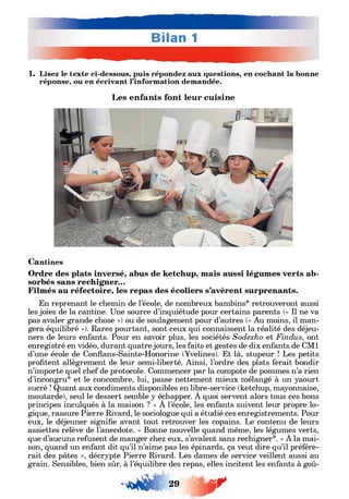 1. Lisez le texte ci-dessous, puis répondez aux questions, en cochant la bonne
réponse, ou en écrivant l’information demandée.
Les enfants font leur cuisine
Cantines
Ordre des plats inversé, abus de ketchup, mais aussi légumes verts ab­
sorbés sans rechigner...
Filmés au réfectoire, les repas des écoliers s’avèrent surprenants.
En reprenant le chemin de l’école, de nombreux bambins* retrouveront aussi
les joies de la cantine. Une source d’inquiétude pour certains parents (« Il ne va
pas avaler grande chose ») ou de soulagement pour d’autres (« Au moins, il man­
gera équilibré »). Rares pourtant, sont ceux qui connaissent la réalité des déjeu­
ners de leurs enfants. Pour en savoir plus, les sociétés Sodexho et Findus, ont
enregistré en vidéo, durant quatre jours, les faits et gestes de dix enfants de CM1
d’une école de Conflans-Sainte-Honorine (Yvelines). Et là, stupeur ! Les petits
profitent allègrement de leur semi-liberté. Ainsi, l’ordre des plats ferait bondir
n’importe quel chef de protocole. Commencer par la compote de pommes n’a rien
d’incongru* et le concombre, lui, passe nettement mieux mélangé à un yaourt
sucré ! Quant aux condiments disponibles en libre-service (ketchup, mayonnaise,
moutarde), seul le dessert semble y échapper. À quoi servent alors tous ces bons
principes inculqués à la maison ? « À l’école, les enfants suivent leur propre lo­
gique, rassure Pierre Rivard, le sociologue qui a étudié ces enregistrements. Pour
eux, le déjeuner signifie avant tout retrouver les copains. Le contenu de leurs
assiettes relève de l’anecdote. » Bonne nouvelle quand même, les légumes verts,
que d’aucuns refusent de manger chez eux, s’avalent sans rechigner*. « À la mai­
son, quand un enfant dit qu’il n’aime pas les épinards, ça veut dire qu’il préfére­
rait des pâtes », décrypte Pierre Rivard. Les dames de service veillent aussi au
grain. Sensibles, bien sûr, à l’équilibre des repas, elles incitent les enfants à goû-
29 J T
 