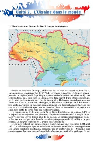 ►
1. Lisez le texte et donnez le titre à chaque paragraphe.
Située au cœur de l’Europe, l’Ukraine est un état de superficie 603,7 kilo­
mètres carrés, ce qui représente 5,7 % du territoire européen. L’Ukraine se com­
pose de 24 régions, de la République autonome de Crimée et des villes de Kyiv et
de Sébastopol qui, d’après la loi ukrainienne bénéficient d’une situation spéciale.
L’Ukraine est limitée au nord par la Russie et la Biélorous, au sud par les mers
Noire et d’Azov, à l’ouest par la Pologne, la Slovaquie, la Hongrie et la Roumanie.
Ses ports maritimes lui donnent non seulement une disposition avantageuse qui
assure le transit des voyageurs et les marchandises vers des différents pays, mais
aussi une porte de sortie vers des états portuaires.
La population de l’Ukraine est de 42 millions d’habitants ; en un mot 5,1 % de
la population européenne soit presque 1 % de la masse terrestre. Le peuple ukrai­
nien vit sur ses terres depuis plus de 10 siècles. La diaspora ukrainienne est re­
présentée un peu partout dans le monde et compte plus de 10 millions de per­
sonnes. La langue officielle en Ukraine est l’ukrainien.
L’Ukraine obtient son indépendance et devient alors un état libre le 24 août
1991. La politique pacifique extérieure et intérieure contribue au développement
des larges relations politiques, économiques et culturelles de l’Ukraine avec
d’autres pays. La communauté mondiale a hautement estimé la politique du dé-
32 f?
 