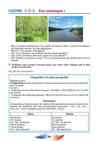 LEÇONS 1-А-3 Etre écociloyen !
- Ben, la rivière évidemment ! Il y a plein de choses à faire : enlever les déchets,
les branches mortes, les sacs plastiques...
- Waouh ! T’as raison, c’est génial !
- Oh, si on t’écoutait, on ne ferait que des choses propres !
- Oui, c’est une bonne idée mais qu’est-ce qu’on choisit ?
- Hé ! Nicolas tu pousses un peu ! Tu vas quand même pas décider pour tout le
monde !
7. Proposez votre propre concours pour que votre ville (village) soit le plus
propre en Ukraine.
Un peu de grammaire
L’imparfait et le plus-que-parfait
Rappelez-vous !
L’imparfait permet de présenter l’action comme étant en train de se dérouler
dans le passé.
Ça sert :
- à décrire une situation dans le passé :Autrefois, c’était différent. La vie était
plus facile.
- à évoquer des habitudes passées :Mon frère partait tous les ans en colonie de
vacances.
Formation
L’imparfait se forme à partir du radical de la première personne du pluriel au
présent de l’indicatif suivi des terminaisons suivantes : -ais, -ais, -ait, -
ions,-iez, -aien t (exception pour le verbe être :j ’étais).
Faire Partir
Je faisais
Tu faisais
Il / elle / on faisait
Nous faisions
Vous faisiez
Ils / elles faisaient
Je partais
Tu partais
Il / elle / on partait
Nous partions
Vous partiez
Ils / elles partaient
 