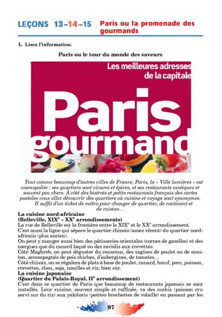 LEÇONS 11-1^-15 Paris ou la promenade des
___________________gourmands_____________
1. Lisez l’information.
Paris ou le tour du monde des saveurs
Les meilleures adresse:
de la capital
Tout comme beaucoup d’autres villes de France, Paris, la « Ville lumières » est
cosmopolite : ses quartiers sont vivaces et épices, et ses restaurants exotiques et
souventpeu chers. A côté des bistrots et petits restaurants français des cartes
postales vous allez découvrir des quartiers où cuisine et voyage sont synonymes.
Il suffit d’un ticket de métro pour changer de quartier, de continent et
de cuisine...
La cuisine nord-africaine
(Belleville, XIXe- XXearrondissements)
La rue de Belleville est la frontière entre le XIXeet le XXearrondissement.
C’est aussi la ligne qui sépare le quartier chinois (assez récent) du quartier nord-
africain (plus ancien).
On peut y manger aussi bien des pâtisseries orientales (cornes de gazelles) et des
merguez que du canard laqué ou des raviolis aux crevettes.
Côté Maghreb, on peut déguster du couscous, des tagines de poulet ou de mou­
ton, accompagnés de pois chiches, d’aubergines, de tomates...
Côté chinois, on se régalera de plats à base de poulet, canard, bœuf, porc, poisson,
crevettes, chou, soja, nouilles et riz, bien sûr.
La cuisine japonaise
(Quartier du Palais-Royal, IIearrondissement)
C’est dans ce quartier de Paris que beaucoup de restaurants japonais se sont
installés. Leur cuisine, souvent simple et raffinée, va des sushis (poisson cru
servi sur du riz) aux yakitoris (petites brochettes de volaille) en passant par les
 