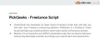 PickGeeks - Freelance Script
❖ ClonesCloud has developed an Open Source Freelance Script that will help you
kick-start your Freelance outsourcing platform. PickGeeks is a Freelancer Clone
Script that helps you to build a platform which works similar to freelancer website.
❖ Besides, It is an innovative and 100% Customizable script that can help to build your
outsourcing marketplace website according to your specification and requirements.
 