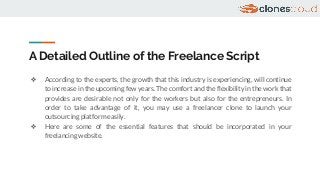 A Detailed Outline of the Freelance Script
❖ According to the experts, the growth that this industry is experiencing, will continue
to increase in the upcoming few years. The comfort and the flexibility in the work that
provides are desirable not only for the workers but also for the entrepreneurs. In
order to take advantage of it, you may use a freelancer clone to launch your
outsourcing platform easily.
❖ Here are some of the essential features that should be incorporated in your
freelancing website.
 