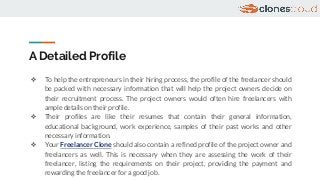A Detailed Profile
❖ To help the entrepreneurs in their hiring process, the profile of the freelancer should
be packed with necessary information that will help the project owners decide on
their recruitment process. The project owners would often hire freelancers with
ample details on their profile.
❖ Their profiles are like their resumes that contain their general information,
educational background, work experience, samples of their past works and other
necessary information.
❖ Your Freelancer Clone should also contain a refined profile of the project owner and
freelancers as well. This is necessary when they are assessing the work of their
freelancer, listing the requirements on their project, providing the payment and
rewarding the freelancer for a good job.
 