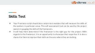 Skills Test
❖ Your Freelance script should also contain test modules that will measure the skills of
the workers in particular areas. This self-assessment tool can be used by the project
owners in gauging the skills of the freelancers.
❖ It will help them determine if the freelancer is the right guy for the project. With
regards to the freelancer, it is an opportunity to showcase their expertise. It is also a
chance for them to improve their skills on the area where they are lacking.
 