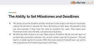 The Ability to Set Milestones and Deadlines
❖ The ability to set the deadline and the milestone in the project will help the freelancer
choose the job that is relevant for them. By having an idea about the deadline, they
can also estimate if they have the time to complete the work. This makes your
Freelancer Clone more flexible, convenient and seamless.
❖ By offering these features on your Open Source Freelance Script, you will open an
unrestricted connection between the project owners and the freelancers. This will
lead to a viable source of income. With the clone script of ClonesCloud, you will be
able to penetrate the freelancing industry with ease.
 