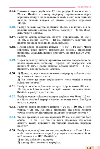 6.45. Висота конуса дорівнює 20 см, радіус його основи -
25 см. Знайдіть площу перерізу, проведеного через
вершину конуса паралельно основі, якщо відстань від
центра основи конуса до цього перерізу дорівнює
12 см.
6.46. Радіус основи конуса дорівнює 15 см, а відстань від се­
редини висоти конуса до бічної поверхні - 6 см. Знай­
діть твірну конуса.
6.47. Радіуси основ зрізаного конуса дорівнюють 11 см і
16 см, а твірна конуса - 13 см. Знайдіть відстань від
центра меншої основи до кола більшої.
6.48. Площі основ зрізаного конуса - 4 дм2 і 16 дм2. Через
середину його висоти паралельно основам проведено
площину. Знайдіть площу перерізу, що при цьому утво­
рився.
6.49. Через середину висоти зрізаного конуса паралельно ос­
новам проведено площину. Переріз, що утворився, має
площу 9 дм2. Площа меншої основи конуса - 1 дм2.
Знайдіть площу більшої основи.
6.50. 1) Доведіть, що навколо осьового перерізу зрізаного ко­
нуса можна описати коло.
2) Чи може це коло дорівнювати колу однієї з основ
зрізаного конуса?
6.51. Радіуси основ зрізаного конуса дорівнюють 36 см і
16 см, а в його осьовий переріз можна вписати коло.
Знайдіть радіус цього кола.
6.52. Радіуси основ зрізаного конуса дорівнюють 9 см і 16 см,
а в його осьовий переріз можна вписати коло. Знайдіть
висоту конуса.
6.53. Радіуси основ зрізаного конуса - 20 см і ЗО см, а його
твірна - 26 см. На яких відстанях від основ лежить
точка перетину діагоналей осьового перерізу конуса?
6.54. Твірна зрізаного конуса дорівнює 25 см, а діаметри його
основ - 10 см і 40 см. На яких відстанях від основ
лежить точка перетину діагоналей осьового перерізу
конуса?
6.55. Радіуси основ зрізаного конуса дорівнюють 2 см і 7 см,
а діагональ осьового перерізу утворює з площиною біль­
шої основи кут 30°. Знайдіть:
1) твірну зрізаного конуса;
2) площу його осьового перерізу.
________________________________________________________________ Тіла обертання
111
 