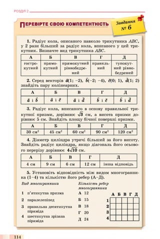 РОЗДІЛ 2 .
ПЕРЕВІРТЕ СВОЮ КОМПЕТЕНТНІСТЬ Завдання
U U » то Q
Ф
№
1. Радіус кола, описаного навколо трикутника ABC,
у 2 рази більший за радіус кола, вписаного у цей три­
кутник. Визначте вид трикутника ABC.
А Б в г д
гостро­
кутний
прямо­
кутний
прямокутний
рівнобедре-
ний
правиль­
ний
тупокут­
ний рівно-
бедрений
2. Серед векторів а(1; -2), &(-2; -4), с(0; 1), d(1; 2)
знайдіть пару колінеарних.
А Б в г д
а і Ь d i e a i d В і с Bid,
3. Радіус кола, вписаного в основу правильної три­
кутної призми, дорівнює лІЗ см, а висота призми до­
рівнює 5 см. Знайдіть площу бічної поверхні призми.
А Б в г д
ЗО см2 45 см2 60 см2 90 см2 120 см2
4. Діаметр циліндра утричі більший за його висоту.
Знайдіть радіус циліндра, якщо діагональ його осьово­
го перерізу дорівнює 4л/Ї0 см.
А Б в г д
4 см 9 см 6 см 12 см інша відповідь
5. Установіть відповідність між видом многогранни-
ка (1-4) та кількістю його ребер (А-Д).
В и д м н о го гр а н н и к а
1 п’ятикутна призма
2 паралелепіпед
3 правильна десятикутна
піраміда
4 шестикутна зрізана
піраміда
К іл ь к іс т ь р еб ер
м н о го гр а н н и к а
А 12 А Б В Г Д
Б 15
В 18
Г 20
Д 24
>
114
 