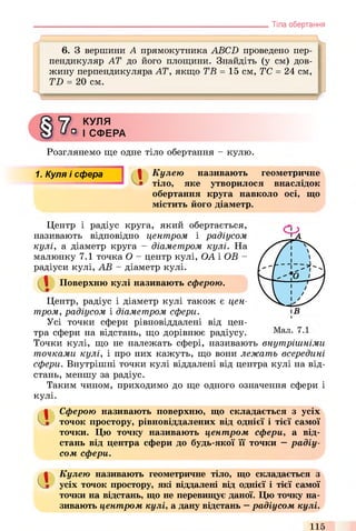 Тіла обертання
J =
6. З вершини А прямокутника ABCD проведено пер­
пендикуляр AT до його площини. Знайдіть (у см) дов­
жину перпендикуляра AT, якщо ТВ = 15 см, ТС = 24 см,
TD = 20 см.
9
ї ї
КУЛЯ
° І СФЕРА
Розглянемо ще одне тіло обертання - кулю.
1. Куля і сфера ПІ І Кулею називають геометричне
' V» тіло, яке утворилося внаслідок
обертання круга навколо осі, що
містить його діаметр.
Центр і радіус круга, який обертається,
називають відповідно центром і радіусом
кулі, а діаметр круга - діаметром кулі. На
малюнку 7.1 точка О - центр кулі, ОА і ОВ -
радіуси кулі, АВ - діаметр кулі.
Центр, радіус і діаметр кулі також є цен­
тром, радіусом і діаметром сфери.
Усі точки сфери рівновіддалені від цен­
тра сфери на відстань, що дорівнює радіусу.
Точки кулі, що не належать сфері, називають внутрішніми
точками кулі, і про них кажуть, що вони лежать всередині
сфери. Внутрішні точки кулі віддалені від центра кулі на від­
стань, меншу за радіус.
Таким чином, приходимо до ще одного означення сфери і
кулі.
1 Поверхню кулі називають сферою.
аСферою називають поверхню, що складається з усіх
точок простору, рівновіддалених від однієї і тієї самої
точки. Цю точку називають центром сфери, а від­
стань від центра сфери до будь-якої її точки —радіу­
сом сфери.
аКулею називають геометричне тіло, що складається з
усіх точок простору, які віддалені від однієї і тієї самої
точки на відстань, що не перевищує даної. Цю точку на­
зивають центром кулі, а дану відстань —радіусом кулі.
115
 