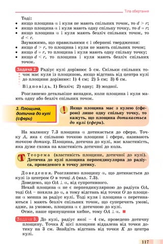Тоді:
• якщо площина а і куля не мають спільних точок, то d > г;
• якщо площина а і куля мають одну спільну точку, то d = г;
• якщо площина а і куля мають безліч спільних точок, то
d < г.
Зауважимо, що правильними є і обернені твердження:
• якщо d > г, то площина і куля не мають спільних точок;
• якщо d = г, то площина і куля мають одну спільну точку;
• якщо d < г, то площина і куля мають безліч спільних
точок.
Радіус кулі дорівнює 5 см. Скільки спільних то­
чок має куля із площиною, якщо відстань від центра кулі
до площини дорівнює: 1) 4 см; 2) 5 см; 3) 6 см.
В ід по ві д ь. 1) Безліч; 2) одну; 3) жодної.
Розглянемо детальніше випадки, коли площина і куля ма­
ють одну або безліч спільних точок.
________________________________________________________________ Тіла обертання
3. Площина,
дотична до кул і
(сфери)
Якщо площина має з кулею (сфе­
рою) лише одну спільну точку, то
кажуть, що площина дотикається
до кулі (сфери).
На малюнку 7.3 площина а дотикається до сфери. Точ­
ку А, яка є спільною точкою площини і сфери, називають
точкою дотику. Площина, дотична до кулі, має властивість,
яка дуже схожа на властивість дотичної до кола.
Т е о р е м а (властивість площини, дотичної до кулі).
Дотична до кулі площина перпендикулярна до радіу­
са, проведеного в точку дотику.
До ве де ння. Розглянемо площину а, що дотикається до
кулі із центром О в точці А (мал. 7.3).
Доведемо, що ОА _І_а, від супротивного.
Нехай площина а не є перпендикулярною до радіуса ОА,
тоді ОА - похила до а, а тому відстань від точки О до площи­
ни а менша за радіус кулі. Тоді куля і площина а перетина­
ються і мають безліч спільних точок, що суперечить умові,
адже, за умовою, площина а є дотичною до кулі.
Отже, наше припущення хибне, тому ОА _І_а.
wr.vt-.wm До кулі, радіус якої - 4 см, проведено дотичну
площину. Точка К цієї площини віддалена від точки до­
тику на 3 см. Знайдіть відстань від точки К до центра
кулі.
117
 