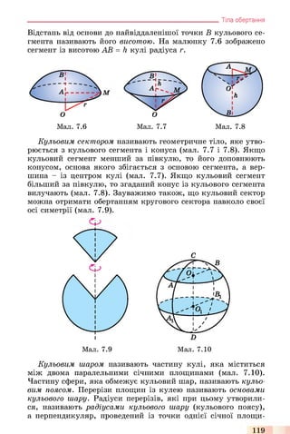Відстань від основи до найвіддаленішої точки В кульового се­
гмента називають його висотою. На малюнку 7.6 зображено
сегмент із висотою АВ = h кулі радіуса г.
________________________________________________________________ Тіла обертання
Мал. 7.7
Кульовим сектором називають геометричне тіло, яке утво­
рюється з кульового сегмента і конуса (мал. 7.7 і 7.8). Якщо
кульовий сегмент менший за півкулю, то його доповнюють
конусом, основа якого збігається з основою сегмента, а вер­
шина - із центром кулі (мал. 7.7). Якщо кульовий сегмент
більший за півкулю, то згаданий конус із кульового сегмента
вилучають (мал. 7.8). Зауважимо також, що кульовий сектор
можна отримати обертанням кругового сектора навколо своєї
осі симетрії (мал. 7.9).
С
Кульовим шаром називають частину кулі, яка міститься
між двома паралельними січними площинами (мал. 7.10).
Частину сфери, яка обмежує кульовий шар, називають кульо­
вим поясом. Перерізи площин із кулею називають основами
кульового шару. Радіуси перерізів, які при цьому утворили­
ся, називають радіусами кульового шару (кульового поясу),
а перпендикуляр, проведений із точки однієї січної площи­
119
 