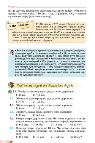ни до другої, називають висотою кульового шару (кульового
поясу). На малюнку 7.10 ОА і ОгАі - радіуси, 0 0 1 - висота
кульового шару (кульового поясу).
У «Началах» (X II книга) Евклід не при­
ділив кулі та її поверхні багато уваги.
Вважають, що Евклід не знав формул для
обчислення площі поверхні кулі та її об’єму, тому і не згадав
про це у своїй праці. Першим відповідні формули знайшов Ар-
хімед. У своєму трактаті «Про кулю і циліндр» Архімед ви­
клав строгі доведення цих формул.
РОЗДІЛ 2 ___________________________________________________________________________
А ще раніш е*"
—
• Яке тіло називають кулею? • Що називають центром, радіусом,
діаметром кулі? • Що називають сферою? • Що називають цен­
тром, радіусом, діаметром сфери? • Яким може бути взаємне
розташування кулі і площини? • Яку площину називають дотич­
ною до кулі (сфери)? • Сформулюйте і доведіть теорему про
властивість площини, дотичної до кулі. • Уякому випадку кажуть
про переріз кулі площиною? • Яку площину називають діамет­
ральною? • Який переріз називають великим кругом? • Що нази­
вають кульовим сегментом, кульовим сектором, кульовим ша­
ром та кульовим поясом?
ГозЗ'яжіть задачі та Зиконайте ЗпраЗи
7.1. Знайдіть діаметр кулі, радіус якої дорівнює:
1) 3 дм; 2) 7,5 см.
7.2. Обчисліть діаметр кулі, радіус якої дорівнює:
1) 4 см; 2) 1,5 дм.
7.3. Обчисліть радіус кулі, діаметр якої дорівнює:
1) 8 см; 2) 1,2 дм.
7.4. Знайдіть радіус кулі, діаметр якої дорівнює:
1) 2 дм; 2) 5,6 см.
7.5. Радіус сфери дорівнює 6 см. Чи може відстань між де­
якими двома точками, що належать сфері, дорівнювати:
1) 6,1 см; 2) 9 см; 3) 12 см; 4) 13 см?
7.6. Діаметр сфери дорівнює 10 см. Чи може відстань між
деякими двома точками, що належать сфері, дорівню­
вати:
1) 0,1 см; 2) 10 см; 3) 10,2 см; 4) 20 см?
120
 