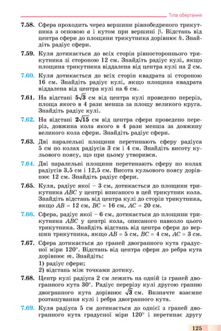7.58. Сфера проходить через вершини рівнобедреного трикут­
ника з основою а і кутом при вершині (3. Відстань від
центра сфери до площини трикутника дорівнює h. Знай­
діть радіус сфери.
7.59. Куля дотикається до всіх сторін рівностороннього три­
кутника зі стороною 12 см. Знайдіть радіус кулі, якщо
площина трикутника віддалена від центра кулі на 2 см.
7.60. Куля дотикається до всіх сторін квадрата зі стороною
16 см. Знайдіть радіус кулі, якщо площина квадрата
віддалена від центра кулі на 6 см.
7.61. На відстані 5л/3 см від центра кулі проведено переріз,
площа якого в 4 рази менша за площу великого круга.
Знайдіть радіус кулі.
7.62. На відстані 2л/Ї5 см від центра сфери проведено пере­
різ, довжина кола якого в 4 рази менша за довжину
великого кола сфери. Знайдіть радіус сфери.
7.63. Дві паралельні площини перетинають сферу радіуса
5 см по колах радіусів 3 см і 4 см. Знайдіть висоту ку­
льового поясу, що при цьому утворився.
7.64. Дві паралельні площини перетинають сферу по колах
радіусів 3,5 см і 12,5 см. Висота кульового поясу дорів­
нює 12 см. Знайдіть радіус сфери.
7.65. Куля, радіус якої - 3 см, дотикається до площини три­
кутника ABC у центрі вписаного в цей трикутник кола.
Знайдіть відстань від центра кулі до сторін трикутника,
якщо АВ = 12 см, ВС = 16 см, АС = 20 см.
7.66. Сфера, радіус якої - 6 см, дотикається до площини три­
кутника ABC у центрі кола, описаного навколо цього
трикутника. Знайдіть відстань від центра сфери до вер­
шин трикутника, якщо АВ = 5 см, ВС = 4 см, АС = 3 см.
7.67. Сфера дотикається до граней двогранного кута градус­
ної міри 120°. Відстань від центра сфери до ребра кута
дорівнює т. Знайдіть:
1) радіус сфери;
2) відстань між точками дотику.
7.68. Центр кулі радіуса 2 см лежить на одній із граней дво­
гранного кута 30°. Радіус перерізу кулі другою гранню
двогранного кута дорівнює л/3 см. Визначте взаємне
розташування кулі і ребра двогранного кута.
7.69. Куля радіуса 5 см дотикається до однієї з граней дво­
гранного кута градусної міри 120° і перетинає другу
________________________________________________________________ Тіла обертання
125
 