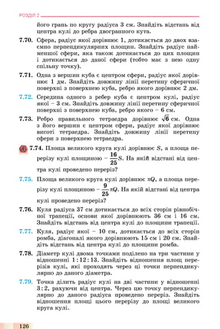 РОЗДІЛ 2 .
його грань по кругу радіуса 3 см. Знайдіть відстань від
центра кулі до ребра двогранного кута.
7.70. Сфера, радіус якої дорівнює 1, дотикається до двох вза­
ємно перпендикулярних площин. Знайдіть радіус най­
меншої сфери, яка також дотикається до цих площин
і дотикається до даної сфери (тобто має з нею одну
спільну точку).
7.71. Одна з вершин куба є центром сфери, радіус якої дорів­
нює 1 дм. Знайдіть довжину лінії перетину сферичної
поверхні з поверхнею куба, ребро якого дорівнює 2 дм.
7.72. Середина одного з ребер куба є центром кулі, радіус
якої - 3 см. Знайдіть довжину лінії перетину сферичної
поверхні з поверхнею куба, ребро якого - 6 см.
7.73. Ребро правильного тетраедра дорівнює л/б см. Одна
з його вершин є центром сфери, радіус якої дорівнює
висоті тетраедра. Знайдіть довжину лінії перетину
сфери з поверхнею тетраедра.
7.74. Площа великого круга кулі дорівнює S, а площа пе-
16 _ „
рерізу кулі площиною - — 8. На якій відстані від цен-
25
тра кулі проведено переріз?
7.75. Площа великого круга кулі дорівнює nQ, а площа пере-
9
різу кулі площиною - — kQ. На якій відстані від центра
25
кулі проведено переріз?
7.76. Куля радіуса 37 см дотикається до всіх сторін рівнобіч­
ної трапеції, основи якої дорівнюють 36 см і 16 см.
Знайдіть відстань від центра кулі до площини трапеції.
7.77. Куля, радіус якої - 10 см, дотикається до всіх сторін
ромба, діагоналі якого дорівнюють 15 см і 20 см. Знай­
діть відстань від центра кулі до площини ромба.
7.78. Діаметр кулі двома точками поділено на три частини у
відношенні 1:12:13. Знайдіть відношення площ пере­
різів кулі, які проходять через ці точки перпендику­
лярно до даного діаметра.
7.79. Точка ділить радіус кулі на дві частини у відношенні
3:2, рахуючи від центра. Через цю точку перпендику­
лярно до даного радіуса проведено переріз. Знайдіть
відношення площі цього перерізу до площі великого
круга кулі.
126
 