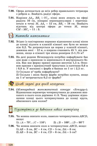 7.90. Сфера дотикається до всіх ребер правильного тетраедра
з ребром а. Знайдіть радіус сфери.
7.91. Відрізки AAV ВВ1 і CCV кінці яких лежать на сфері
радіуса 10 см, попарно перпендикулярні і перетина­
ються в точці М, АА1 = 12 см, ВВ1 = 18 см. Знайдіть
відстань від центра сфери до точки М, якщо
СМ : МС1= 11: 3.
Життева математика
7.92. Згідно із санітарними нормами відношення площі вікон
до площі підлоги в класній кімнаті має бути не менше
ніж 0,2. Чи дотримується ця норма у класній кімнаті,
довжина якої - 12 м, а ширина становить 45 % від дов­
жини, якщо в кімнаті три вікна розміром 2x1,75 м?
7.93. На дачі родини Нечипоруків потрібно пофарбувати бак
для води з кришкою із зовнішнього й внутрішнього бо­
ків. Бак має форму прямої призми висотою 1,5 м. Осно­
вою призми є прямокутний трикутник із катетами 0,6 м
і 0,8 м. У магазині є фарба в банках по 1 кг і 2,5 кг.
1) Скільки м2треба пофарбувати?
2) Скільки і яких банок фарби потрібно купити, якщо
на 1 м2витрачається 0,2 кг фарби?
Цікаві задачі для учнів неледачих
7.94. (Міжнародний математичний конкурс «Кенгуру»).
Відношення периметра чотирикутника до довжини впи­
саного в нього кола дорівнює 4 : 3. Чому дорівнює відно­
шення площі цього чотирикутника до площі круга,
обмеженого цим колом?
РОЗДІЛ 2 ___________________________________________________________________________
7.95. Чи можна описати коло, навколо чотирикутника ABCD,
якщо:
1) ZA = 70°, ZC = 110°; 2) ZB = 100°, ZD = 90°?
7.96. Чи можна вписати коло в чотирикутник ABCD, якщо:
1) АВ = 3 см, ВС = 4 см, CD = 5 см, DA = 6 см;
2) АВ = 3 см, ВС = 4 см, CD = 6 см, DA = 5 см?
Підготуйтеся до вивчення нового матеріалу
128
 