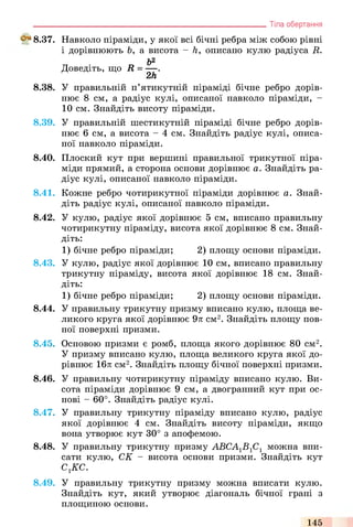 ^ 8 .3 7 .
8.38.
8.39.
8.40.
8.41.
8.42.
8.43.
8.44.
8.45.
8.46.
8.47.
8.48.
8.49.
Навколо піраміди, у якої всі бічні ребра між собою рівні
і дорівнюють Ь, а висота - h, описано кулю радіуса R.
Ь2
Доведіть, що R = — .
2h
У правильній п’ятикутній піраміді бічне ребро дорів­
нює 8 см, а радіус кулі, описаної навколо піраміди, -
10 см. Знайдіть висоту піраміди.
У правильній шестикутній піраміді бічне ребро дорів­
нює 6 см, а висота - 4 см. Знайдіть радіус кулі, описа­
ної навколо піраміди.
Плоский кут при вершині правильної трикутної піра­
міди прямий, а сторона основи дорівнює а. Знайдіть ра­
діус кулі, описаної навколо піраміди.
Кожне ребро чотирикутної піраміди дорівнює а. Знай­
діть радіус кулі, описаної навколо піраміди.
У кулю, радіус якої дорівнює 5 см, вписано правильну
чотирикутну піраміду, висота якої дорівнює 8 см. Знай­
діть:
1) бічне ребро піраміди; 2) площу основи піраміди.
У кулю, радіус якої дорівнює 10 см, вписано правильну
трикутну піраміду, висота якої дорівнює 18 см. Знай­
діть:
1) бічне ребро піраміди; 2) площу основи піраміди.
У правильну трикутну призму вписано кулю, площа ве­
ликого круга якої дорівнює 9л см2. Знайдіть площу пов­
ної поверхні призми.
Основою призми є ромб, площа якого дорівнює 80 см2.
У призму вписано кулю, площа великого круга якої до­
рівнює 16л см2. Знайдіть площу бічної поверхні призми.
У правильну чотирикутну піраміду вписано кулю. Ви­
сота піраміди дорівнює 9 см, а двогранний кут при ос­
нові - 60°. Знайдіть радіус кулі.
У правильну трикутну піраміду вписано кулю, радіус
якої дорівнює 4 см. Знайдіть висоту піраміди, якщо
вона утворює кут 30° з апофемою.
У правильну трикутну призму АВСА1В1С1 можна впи­
сати кулю, СК - висота основи призми. Знайдіть кут
сгкс.
У правильну трикутну призму можна вписати кулю.
Знайдіть кут, який утворює діагональ бічної грані з
площиною основи.
_________________________________________________________Тіла обертання
145
 