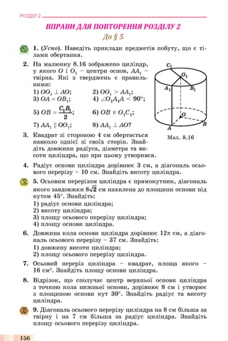 РОЗДІЛ 2
ВПРАВИДЛЯ ПОВТОРЕННЯ РОЗДІЛУ 2
До § 5
1. (Усно). Наведіть приклади предметів побуту, що є ті­
лами обертання.
На малюнку 8.16 зображено циліндр,
у якого О і 0 1 - центри основ, ААХ-
твірна. Які з тверджень є правиль­
ними:
1) ООх 1 АО; 2) ООх > АА^;
3) ОА = ОВх; 4) ZOxA xA < 90°;
5) ОВ =
2
ОО,
6) ОВ Ф0 1С1;
8) ААХ1 АО?7)ААХп^ х,
Квадрат зі стороною 4 см обертається
навколо однієї зі своїх сторін. Знай­
діть довжини радіуса, діаметра та ви­
соти циліндра, що при цьому утворився.
4. Радіус основи циліндра дорівнює 3 см, а діагональ осьо­
вого перерізу - 10 см. Знайдіть висоту циліндра.
5. Осьовим перерізом циліндра є прямокутник, діагональ
якого завдовжки 8-/2 см нахилена до площини основи під
кутом 45°. Знайдіть:
1) радіус основи циліндра;
2) висоту циліндра;
3) площу осьового перерізу циліндра;
4) площу основи циліндра.
6. Довжина кола основи циліндра дорівнює 12л см, а діаго­
наль осьового перерізу - 37 см. Знайдіть:
1) довжину висоти циліндра;
2) площу осьового перерізу циліндра.
7. Осьовий переріз циліндра - квадрат, площа якого -
16 см2. Знайдіть площу основи циліндра.
8 . Відрізок, що сполучає центр верхньої основи циліндра
з точкою кола нижньої основи, дорівнює 8 см і утворює
з площиною основи кут 30°. Знайдіть радіус та висоту
циліндра.
9. Діагональ осьового перерізу циліндра на 8 см більша за
твірну і на 7 см більша за радіус циліндра. Знайдіть
площу осьового перерізу циліндра.
156
 