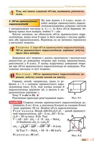 Об’єми многогранників
Тіла, які мають однакові об’єми, називають рівновели­
кими.
2. Об’єм прям окутного
паралелепіпеда
Як нам відомо з 5 класу, якщо лі­
нійні виміри прямокутного парале­
лепіпеда (довжина, ширина і висота)
є натуральними числами a, b і с, то його об’єм дорівнює до­
бутку трьох його вимірів, тобто V = abc.
Постає питання, як обчислити об’єм прямокутного пара­
лелепіпеда, якщо хоча б один із його вимірів є числом дробо­
вим або ірраціональним. Відповідь на це питання отримаємо
з наступної теореми.
Т е о р е м а 1 (про об’єм прямокутного паралелепіпеда).
Об’єм прямокутного паралелепіпеда дорівнює добутку
трьох його вимірів.
Доведення цієї теореми є досить громіздким і виконується
аналогічно до доведення теореми про площу прямокутника,
розглянутої у 8 класі. У цьому підручнику доведення теоре­
ми про об’єм прямокутного паралелепіпеда не наводимо. Роз­
глянемо наслідок із цієї теореми.
Н а с л і д о к . Об’єм прямокутного паралелепіпеда до­
рівнює добутку площі основи на висоту.
Справді, нехай, наприклад, грань із ре­
брами а і b є основою прямокутного пара­
лелепіпеда (мал. 9.1), тоді площа основи S
паралелепіпеда дорівнює ab, а висота h па­
ралелепіпеда дорівнює с.
Тому V = abc = Sh. U
Розглянемо приклади розв’язування задач. Мал. 9.1
АА1= 16ААГ
іс ш и ь іа Сторони основи прямокутного паралелепіпеда до­
рівнюють 2 см і 8 см, а діагональ більшої за площею бічної
грані дорівнює 10 см. Знайти об’єм паралелепіпеда.
Р о з в ’ язання. Нехай АВС2)А1В1С12) 1 - даний прямокут­
ний паралелепіпед, АВ = 2 см, AD = 8 см,
AXD = 10 см (мал. 9.2). Тоді
V = АВ •AD •АА1= 2 -8
1) Знайдемо АА1 із АА4.12):
ААХ= ^AXD2 - AD2 = Vl02 - 82 = 6 (cm).
2) Тоді V = 16AA1= 16 •6 = 96 (cm3).
Ві д п о в і д ь . 96 см3.
165
 