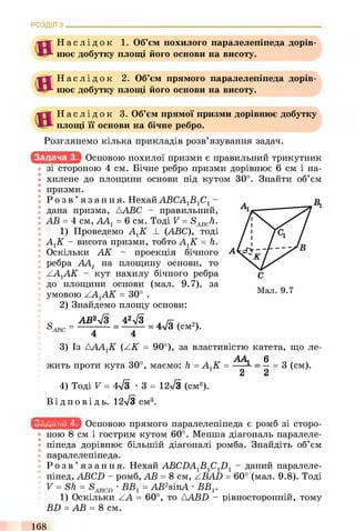РОЗДІЛ з .
н
Н
Н а с л і д о к 1. Об’єм похилого паралелепіпеда дорів­
нює добутку площі його основи на висоту.
Н а с л і д о к 2. Об’єм прямого паралелепіпеда дорів­
нює добутку площі його основи на висоту.
Н а с л і д о к 3. Об’єм прямої призми дорівнює добутку
площі її основи на бічне ребро.
Розглянемо кілька прикладів розв’язування задач.
Основою похилої призми є правильний трикутник
зі стороною 4 см. Бічне ребро призми дорівнює 6 см і на­
хилене до площини основи під кутом 30°. Знайти об’єм
призми.
В,Р о з в ’ язання. НехайАВСА1В1С1-
дана призма, AABC - правильний,
АВ = 4 см, АА1= 6 см. Тоді V = S^Ji.
1) Проведемо АХК _І_ (ABC), тоді
АХК - висота призми, тобто АХК = h.
Оскільки АК - проекція бічного
ребра AAj на площину основи, то
ААХАК - кут нахилу бічного ребра
до площини основи (мал. 9.7), за
умовою ААХАК = 30° .
2) Знайдемо площу основи:
0 АВ2уІЗ 42уІЗ л я ,
S ABC = = — Г ~ = 4л/3 (СМ )*
4 4
3) Із АААХК (АК = 90°), за властивістю катета, що ле-
АА 6
жить проти кута 30°, маємо: h = АХК = ---- - = —= 3 (см).
2 2
4) Тоді V = 4л/з •3 = 12л/3 (см3).
Ві д по в і д ь. 12>/3 сма
- кикіікиіИ Основою прямого паралелепіпеда є ромб зі сторо­
ною 8 см і гострим кутом 60°. Менша діагональ паралеле­
піпеда дорівнює більшій діагоналі ромба. Знайдіть об’єм
паралелепіпеда.
Р о з в ’ язання. Нехай ABCDAXBXCXDX- даний паралеле­
піпед, ABCD - ромб, АВ = 8 см, ZBAD = 60° (мал. 9.8). Тоді
V = Sh = •ВВХ= AB2sinA •ВВХ.
1) Оскільки АА = 60°, то AABD - рівносторонній, тому
BD = АВ = 8 см.
168
 